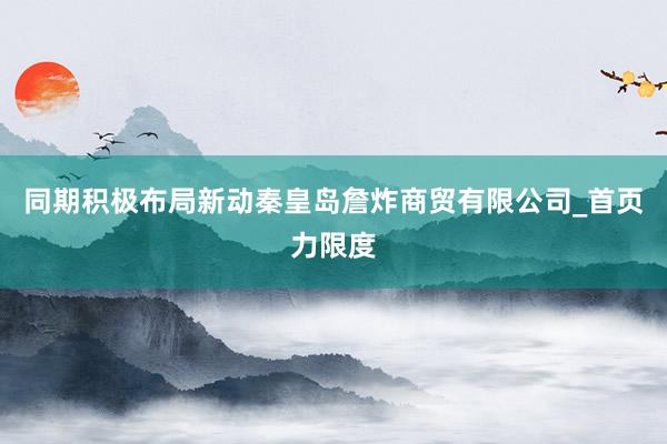 同期积极布局新动秦皇岛詹炸商贸有限公司_首页力限度